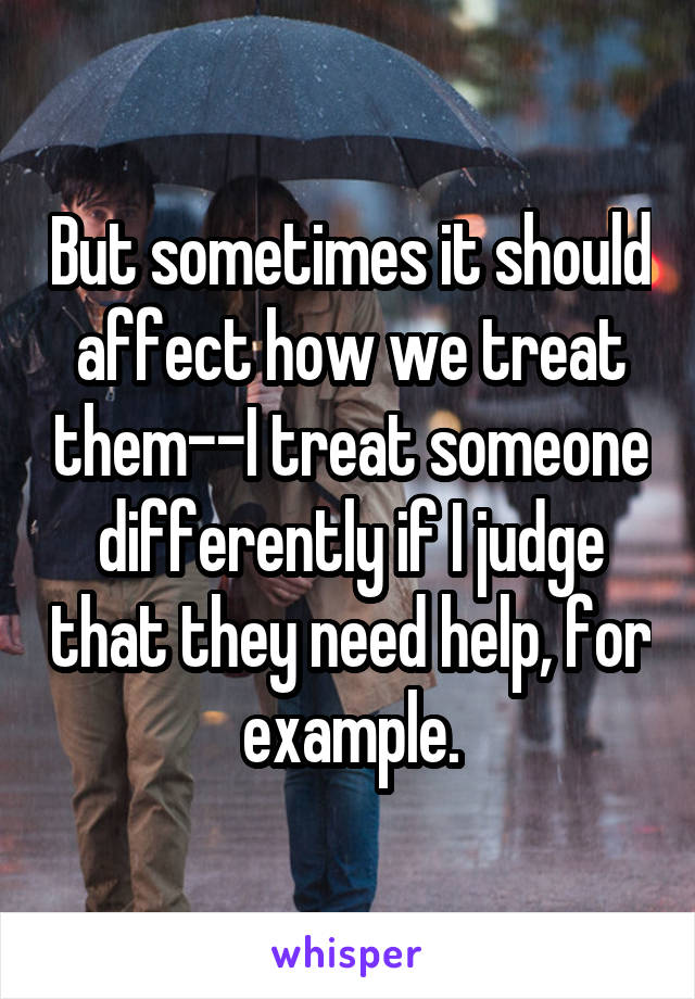But sometimes it should affect how we treat them--I treat someone differently if I judge that they need help, for example.