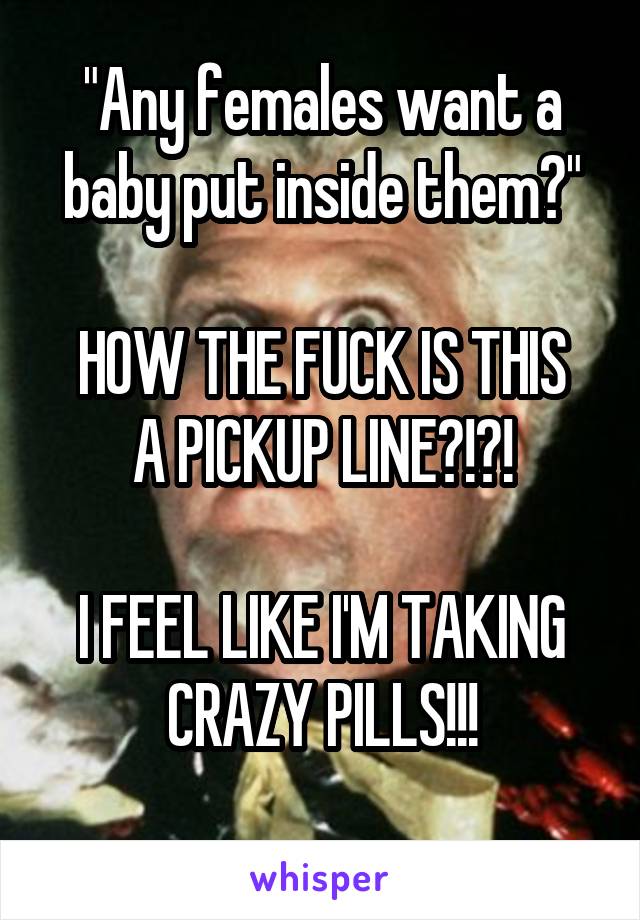 "Any females want a baby put inside them?"

HOW THE FUCK IS THIS A PICKUP LINE?!?!

I FEEL LIKE I'M TAKING CRAZY PILLS!!!
