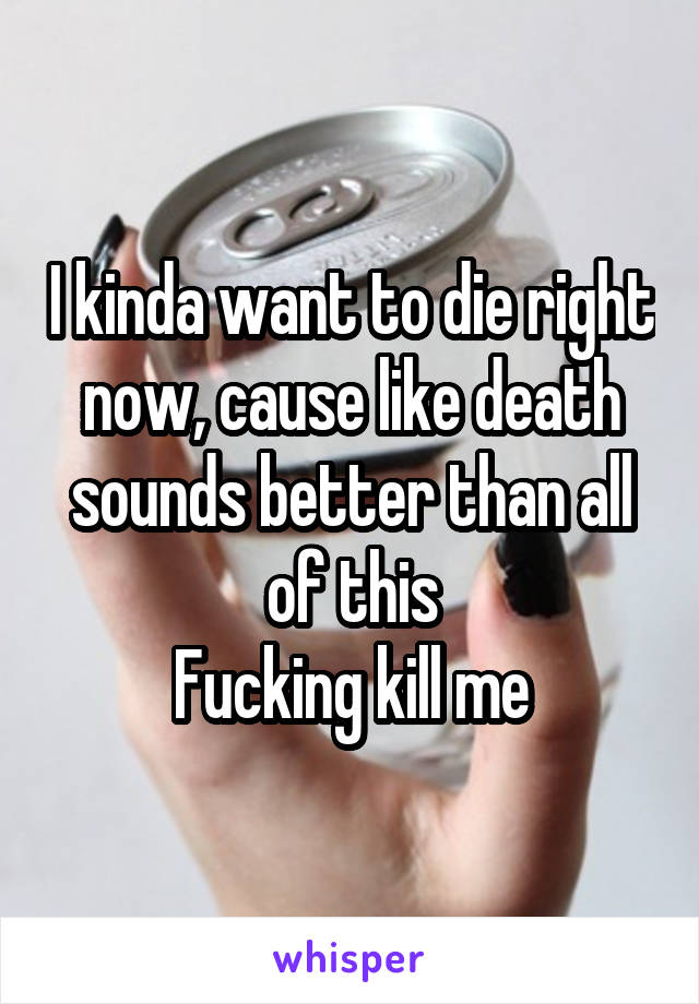 I kinda want to die right now, cause like death sounds better than all of this
Fucking kill me