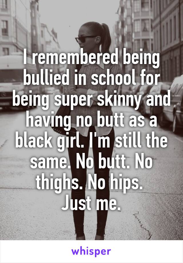 I remembered being bullied in school for being super skinny and having no butt as a black girl. I'm still the same. No butt. No thighs. No hips. 
Just me.
