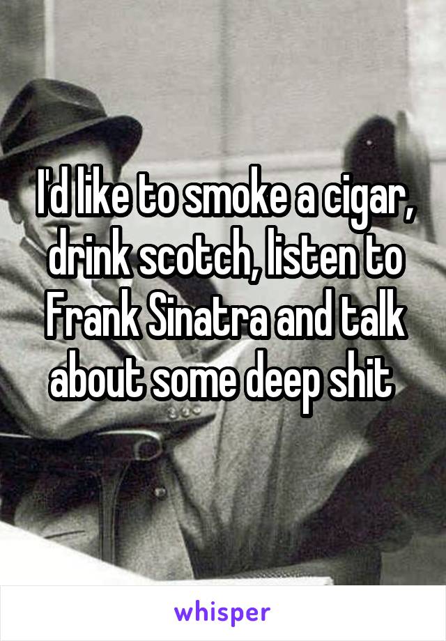 I'd like to smoke a cigar, drink scotch, listen to Frank Sinatra and talk about some deep shit 
