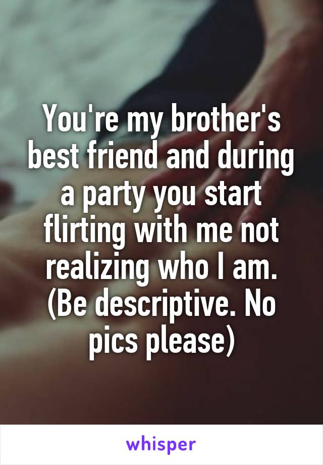 You're my brother's best friend and during a party you start flirting with me not realizing who I am.
(Be descriptive. No pics please)