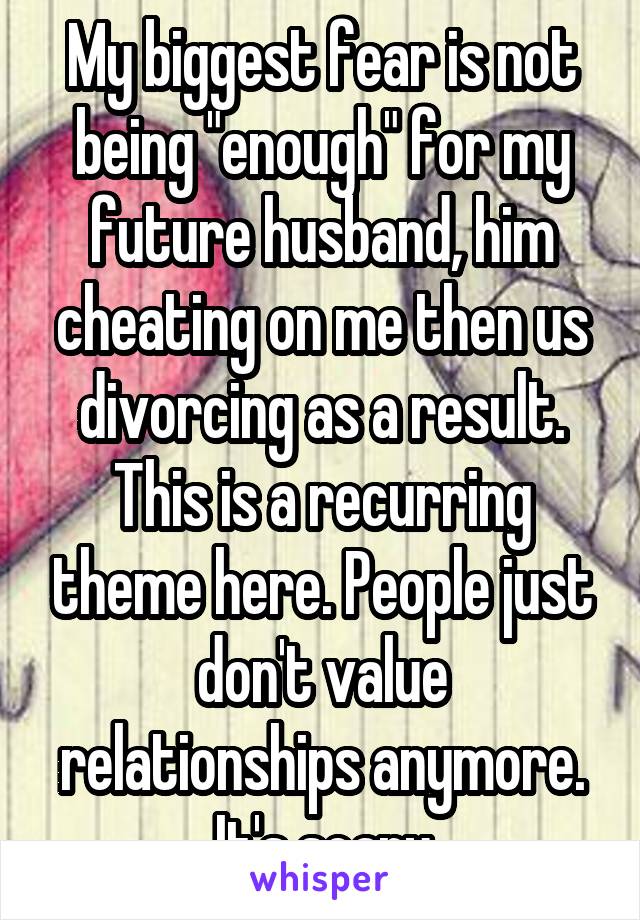 My biggest fear is not being "enough" for my future husband, him cheating on me then us divorcing as a result. This is a recurring theme here. People just don't value relationships anymore. It's scary