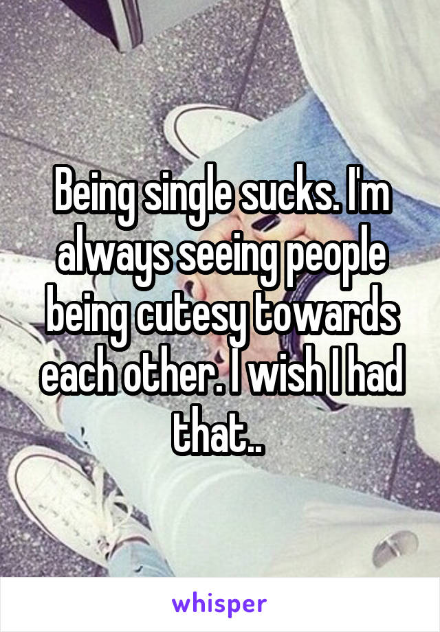 Being single sucks. I'm always seeing people being cutesy towards each other. I wish I had that.. 