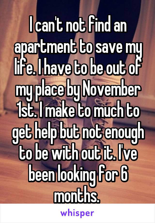 I can't not find an apartment to save my life. I have to be out of my place by November 1st. I make to much to get help but not enough to be with out it. I've been looking for 6 months. 