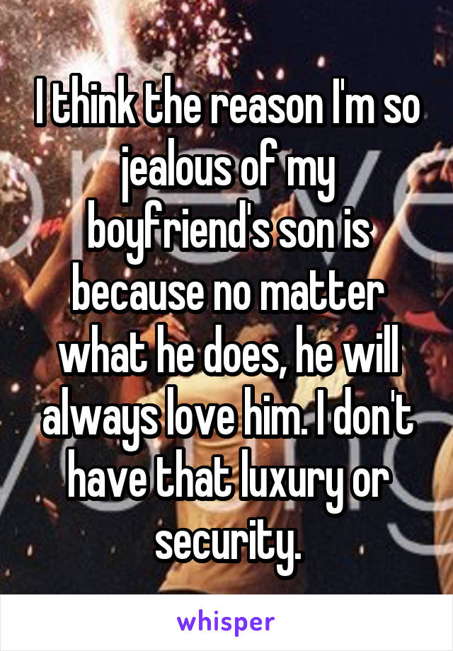 I think the reason I'm so jealous of my boyfriend's son is because no matter what he does, he will always love him. I don't have that luxury or security.
