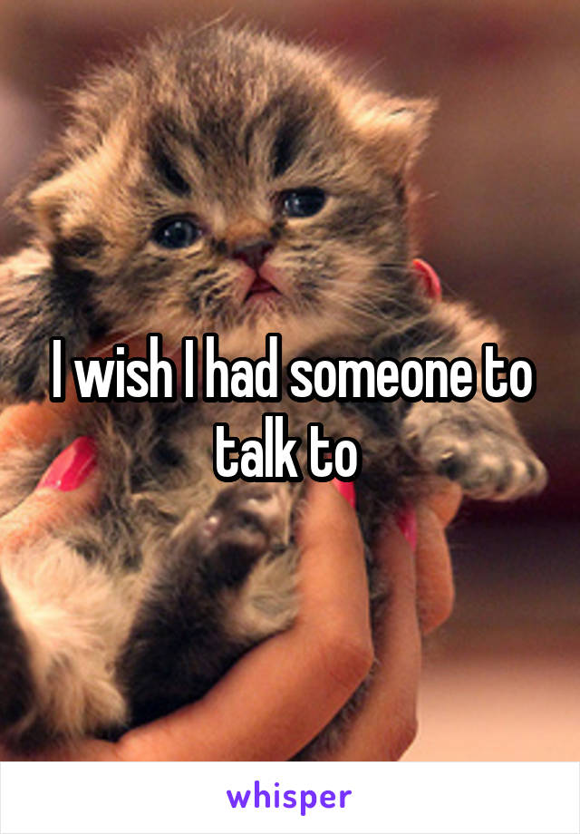 I wish I had someone to talk to 