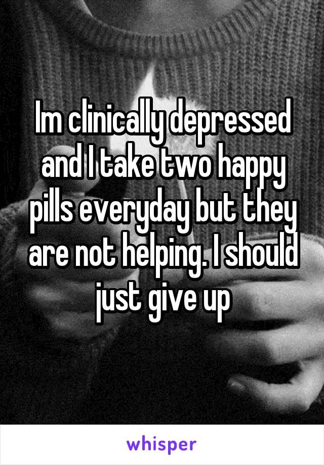 Im clinically depressed and I take two happy pills everyday but they are not helping. I should just give up
