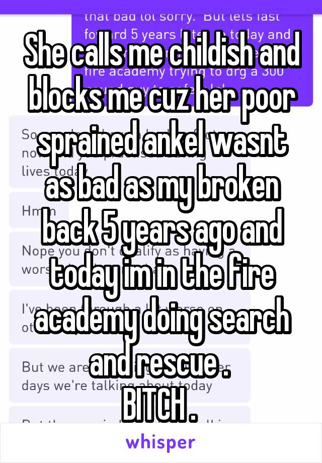 She calls me childish and blocks me cuz her poor sprained ankel wasnt as bad as my broken back 5 years ago and today im in the fire academy doing search and rescue . 
BITCH . 