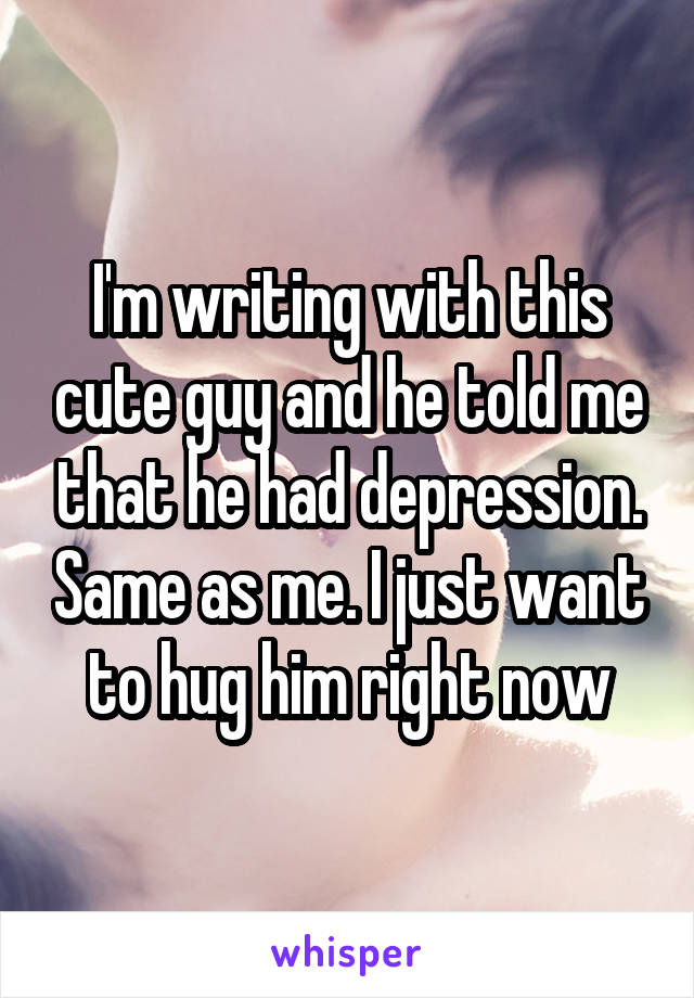 I'm writing with this cute guy and he told me that he had depression. Same as me. I just want to hug him right now