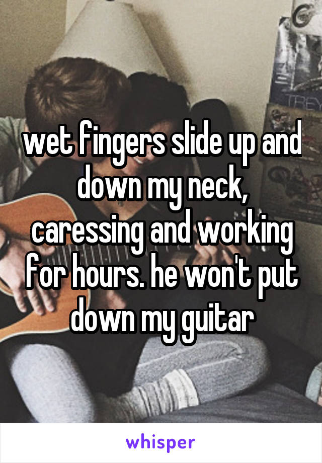 wet fingers slide up and down my neck, caressing and working for hours. he won't put down my guitar
