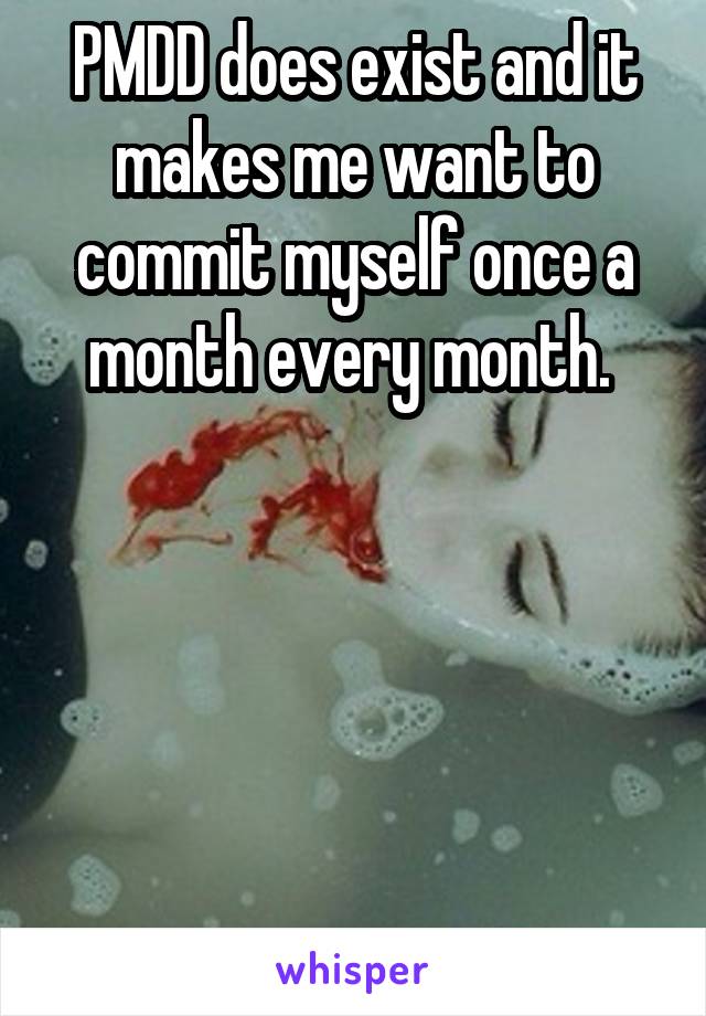 PMDD does exist and it makes me want to commit myself once a month every month. 





