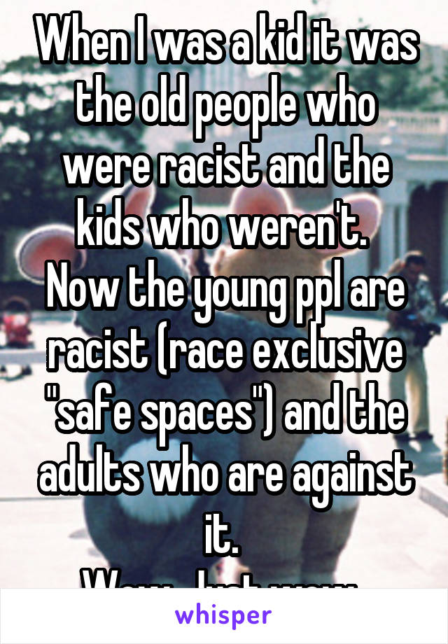 When I was a kid it was the old people who were racist and the kids who weren't. 
Now the young ppl are racist (race exclusive "safe spaces") and the adults who are against it. 
Wow. Just wow. 