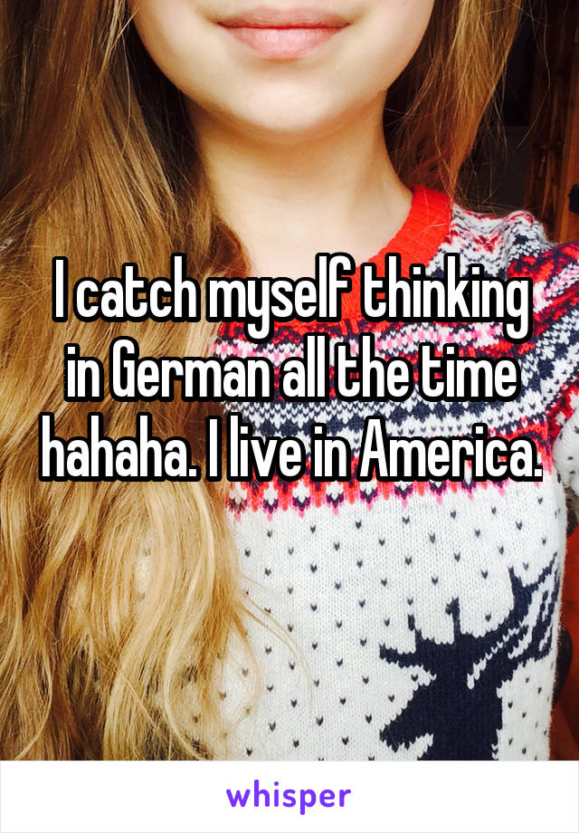 I catch myself thinking in German all the time hahaha. I live in America. 