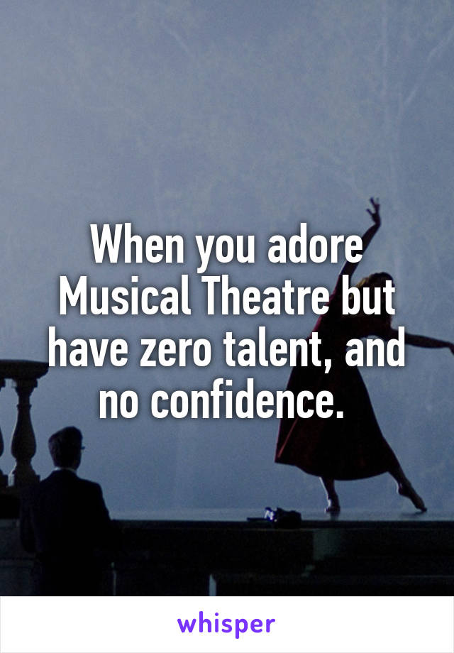 When you adore Musical Theatre but have zero talent, and no confidence. 