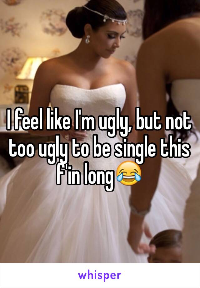 I feel like I'm ugly, but not too ugly to be single this f'in long😂