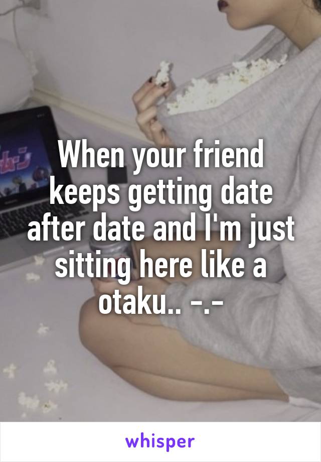 When your friend keeps getting date after date and I'm just sitting here like a otaku.. -.-