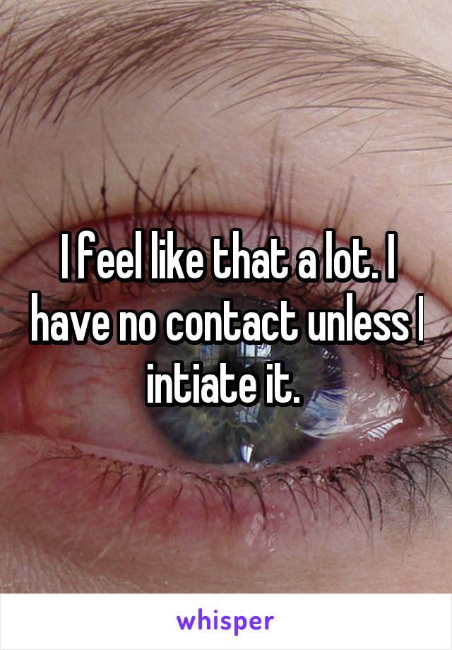 I feel like that a lot. I have no contact unless I intiate it. 