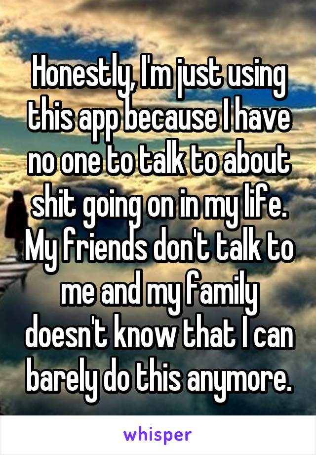 Honestly, I'm just using this app because I have no one to talk to about shit going on in my life. My friends don't talk to me and my family doesn't know that I can barely do this anymore.