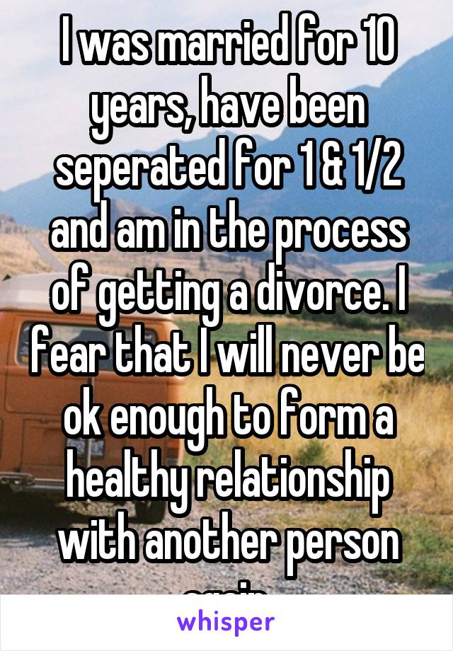 I was married for 10 years, have been seperated for 1 & 1/2 and am in the process of getting a divorce. I fear that I will never be ok enough to form a healthy relationship with another person again.