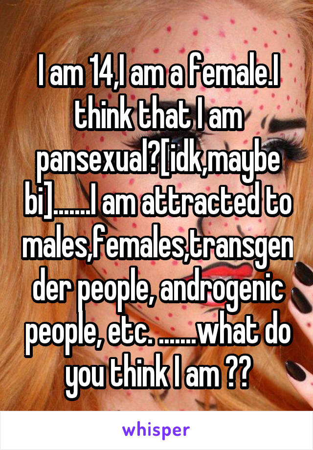 I am 14,I am a female.I think that I am pansexual?[idk,maybe bi].......I am attracted to males,females,transgender people, androgenic people, etc. .......what do you think I am ??