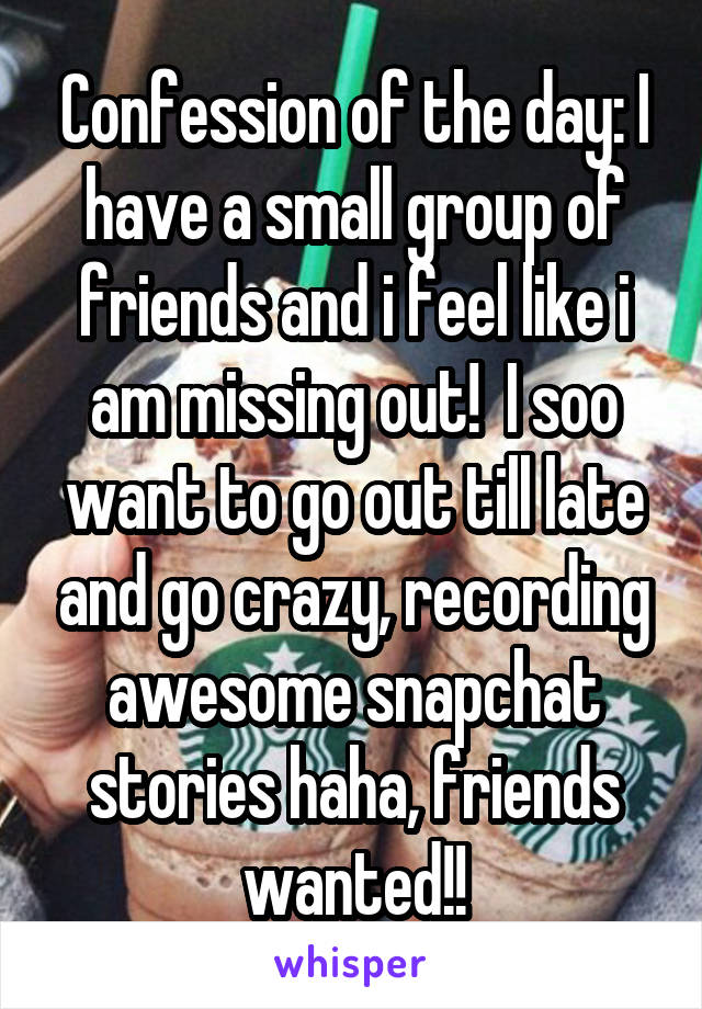 Confession of the day: I have a small group of friends and i feel like i am missing out!  I soo want to go out till late and go crazy, recording awesome snapchat stories haha, friends wanted!!