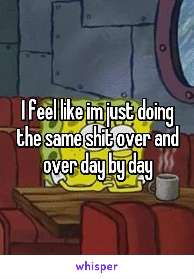 I feel like im just doing the same shit over and over day by day
