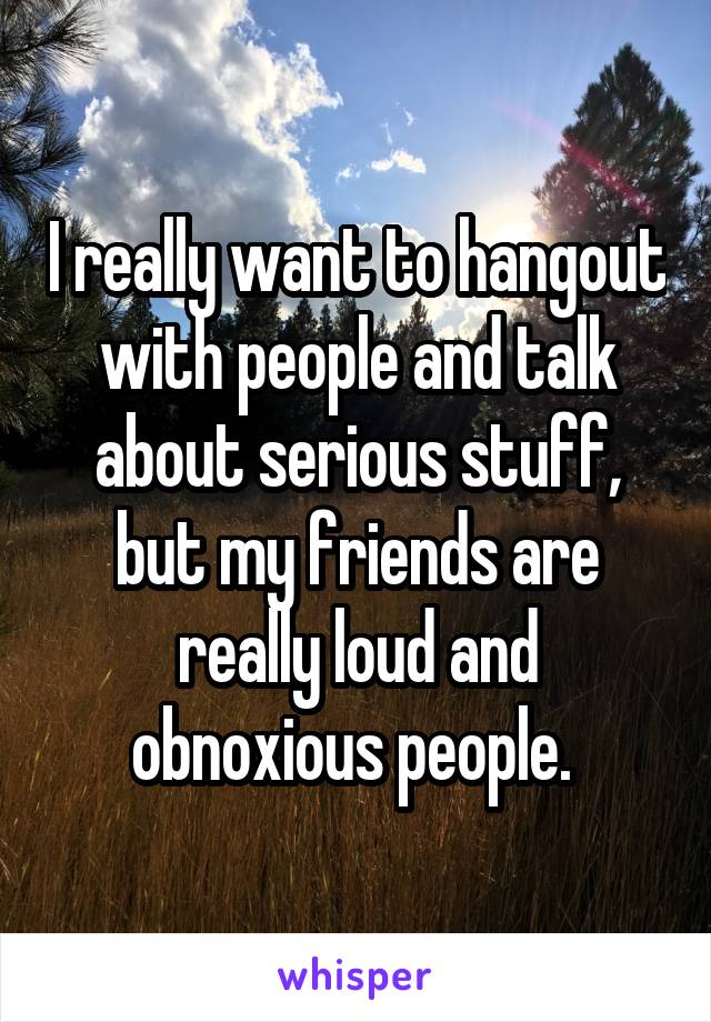 I really want to hangout with people and talk about serious stuff, but my friends are really loud and obnoxious people. 