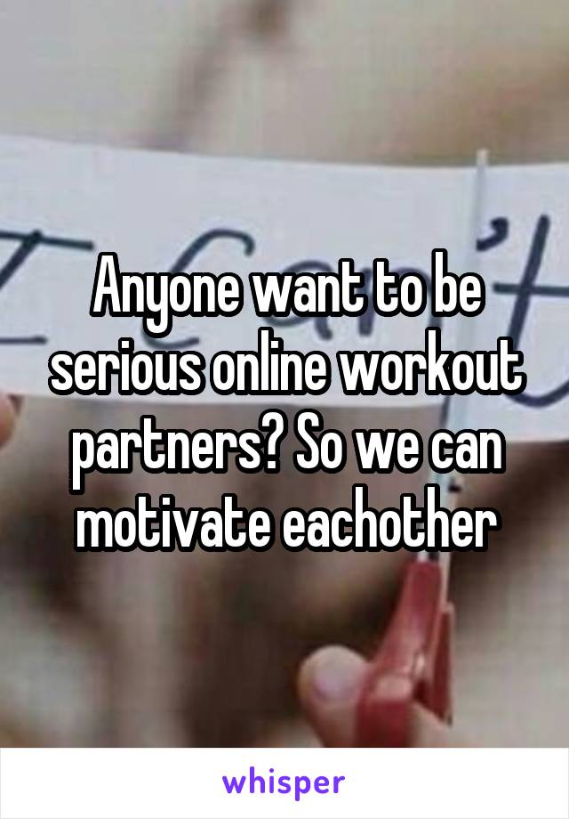 Anyone want to be serious online workout partners? So we can motivate eachother
