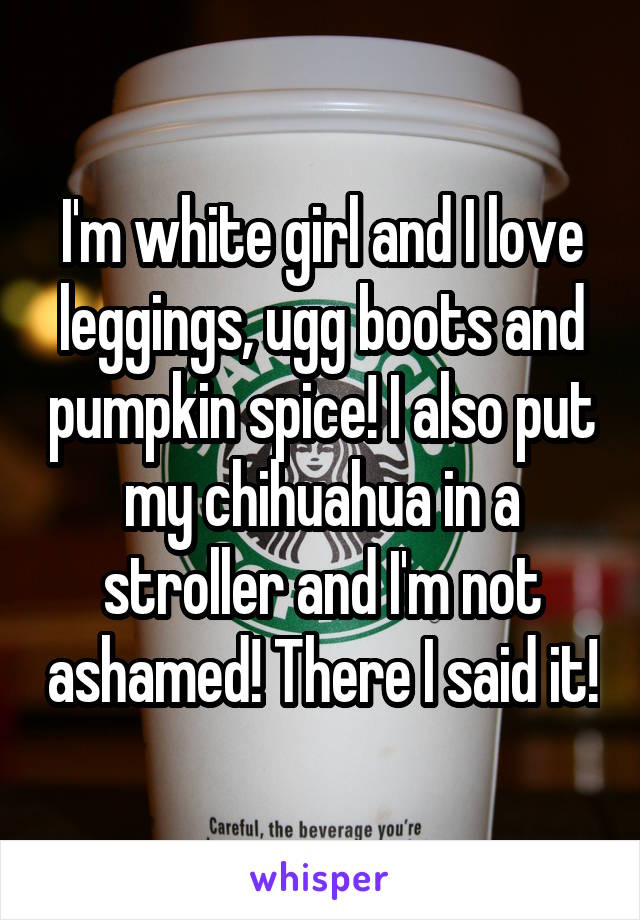I'm white girl and I love leggings, ugg boots and pumpkin spice! I also put my chihuahua in a stroller and I'm not ashamed! There I said it!
