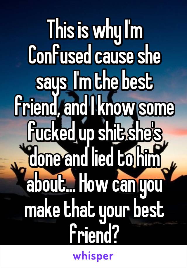 This is why I'm
Confused cause she says  I'm the best friend, and I know some fucked up shit she's done and lied to him about... How can you make that your best friend?