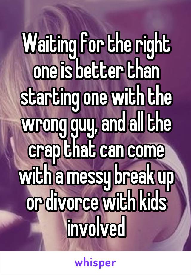 Waiting for the right one is better than starting one with the wrong guy, and all the crap that can come with a messy break up or divorce with kids involved