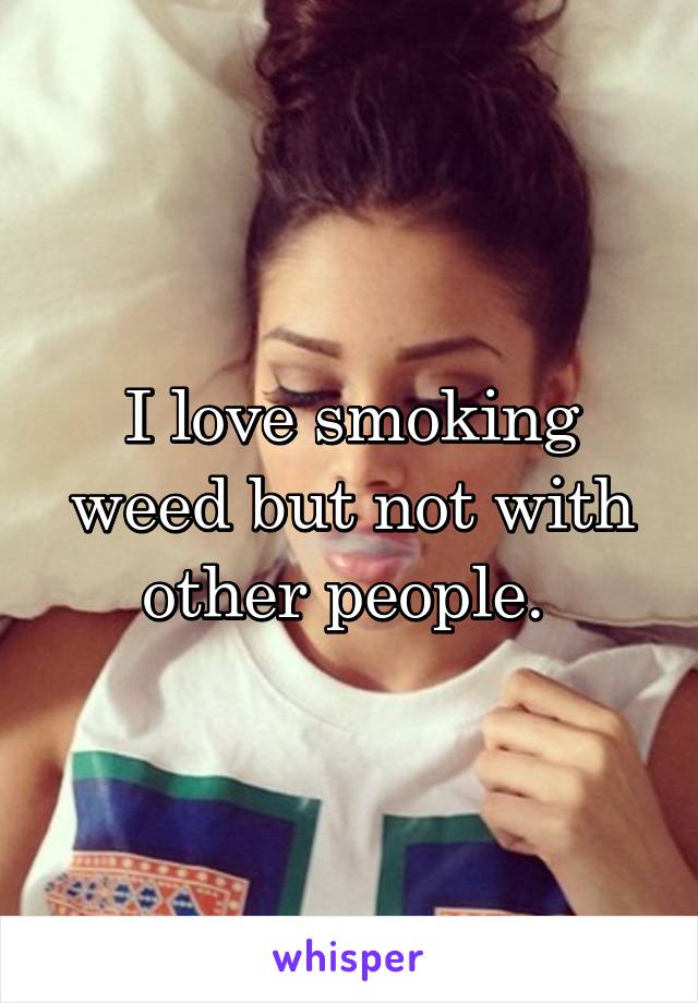 I love smoking weed but not with other people. 