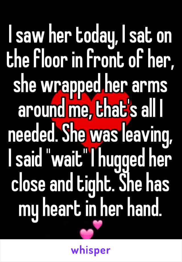 I saw her today, I sat on the floor in front of her, she wrapped her arms around me, that's all I needed. She was leaving, I said "wait" I hugged her close and tight. She has my heart in her hand. 💕