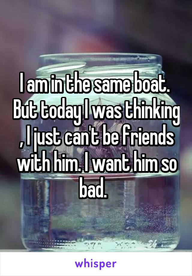 I am in the same boat.  But today I was thinking , I just can't be friends with him. I want him so bad.  