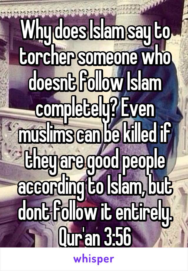 Why does Islam say to torcher someone who doesnt follow Islam completely? Even muslims can be killed if they are good people according to Islam, but dont follow it entirely. Qur'an 3:56