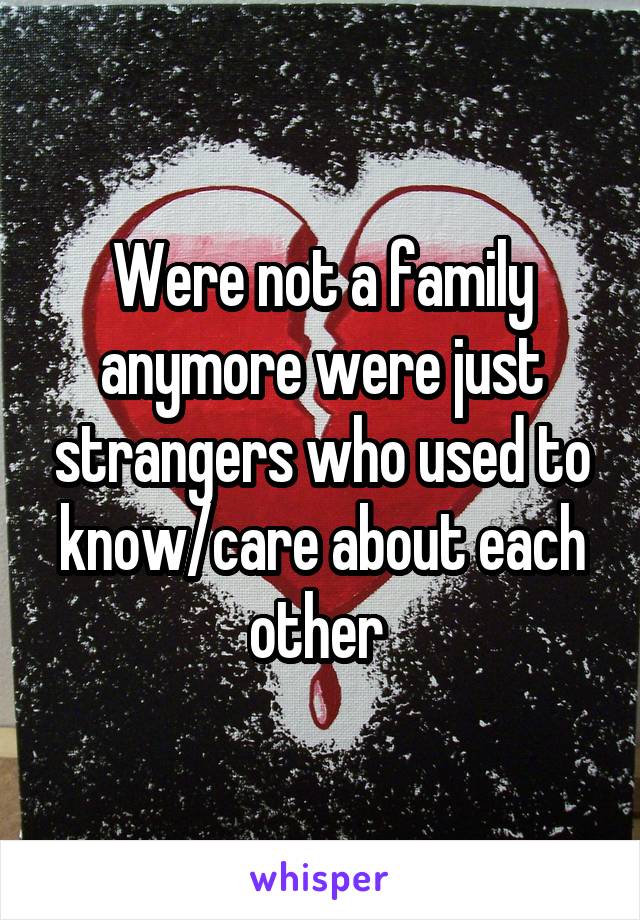 Were not a family anymore were just strangers who used to know/care about each other 
