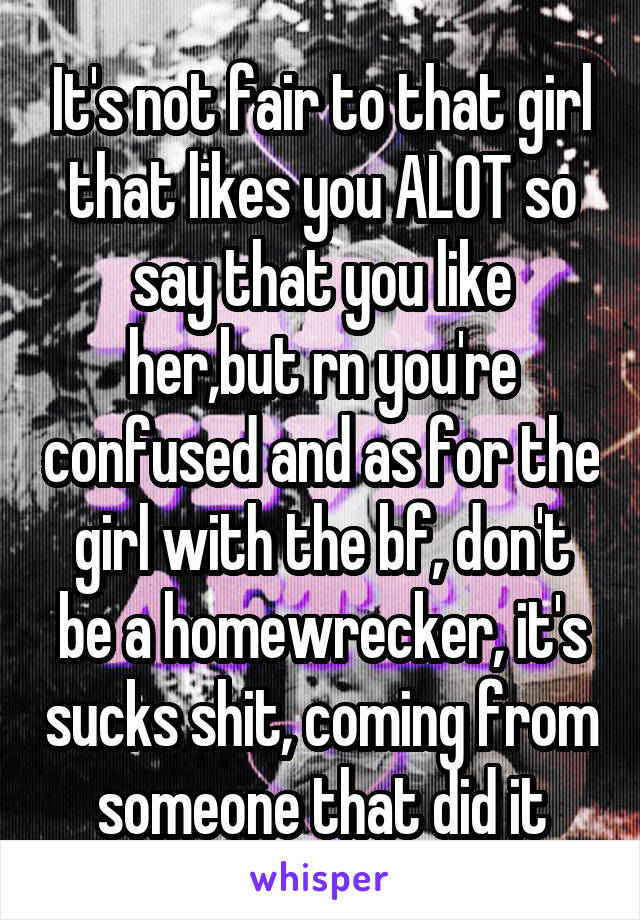 It's not fair to that girl that likes you ALOT so say that you like her,but rn you're confused and as for the girl with the bf, don't be a homewrecker, it's sucks shit, coming from someone that did it
