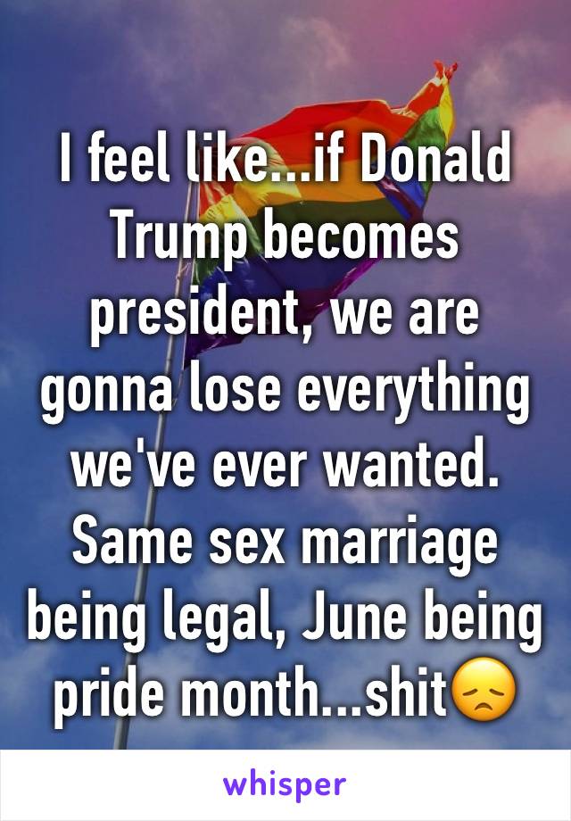 I feel like...if Donald Trump becomes president, we are gonna lose everything we've ever wanted. Same sex marriage being legal, June being pride month...shit😞