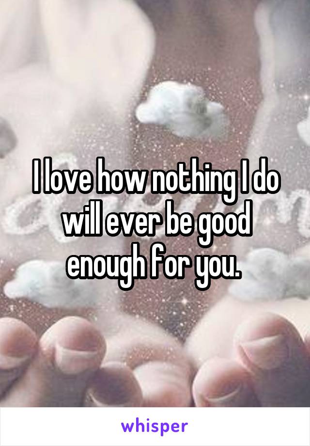 I love how nothing I do will ever be good enough for you. 