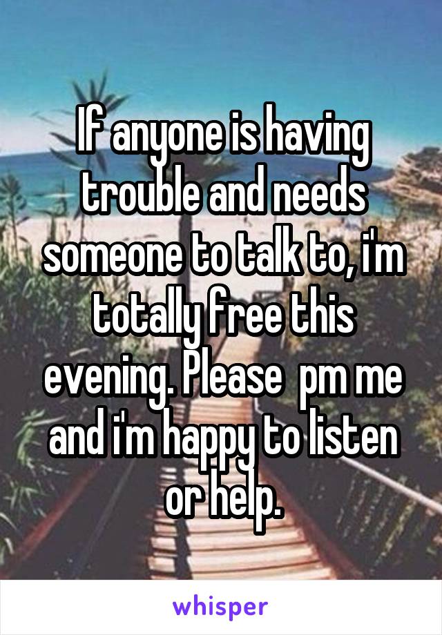 If anyone is having trouble and needs someone to talk to, i'm totally free this evening. Please  pm me and i'm happy to listen or help.