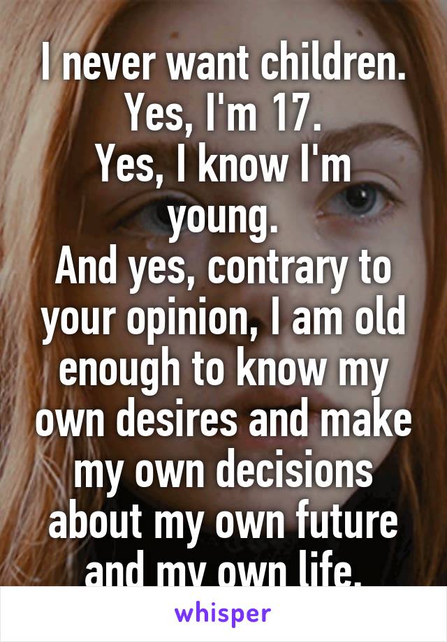 I never want children.
Yes, I'm 17.
Yes, I know I'm young.
And yes, contrary to your opinion, I am old enough to know my own desires and make my own decisions about my own future and my own life.