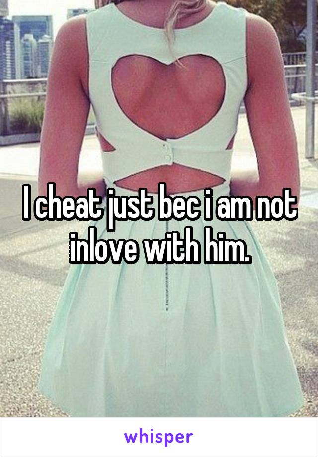 I cheat just bec i am not inlove with him.