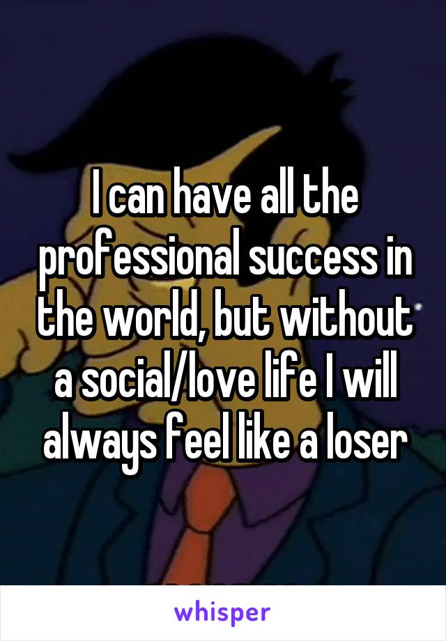 I can have all the professional success in the world, but without a social/love life I will always feel like a loser