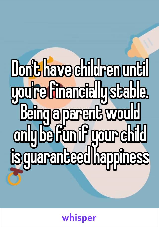 Don't have children until you're financially stable. Being a parent would only be fun if your child is guaranteed happiness