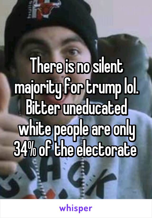 There is no silent majority for trump lol. Bitter uneducated white people are only 34% of the electorate 