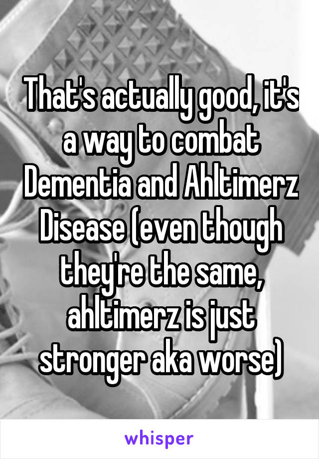 That's actually good, it's a way to combat Dementia and Ahltimerz Disease (even though they're the same, ahltimerz is just stronger aka worse)