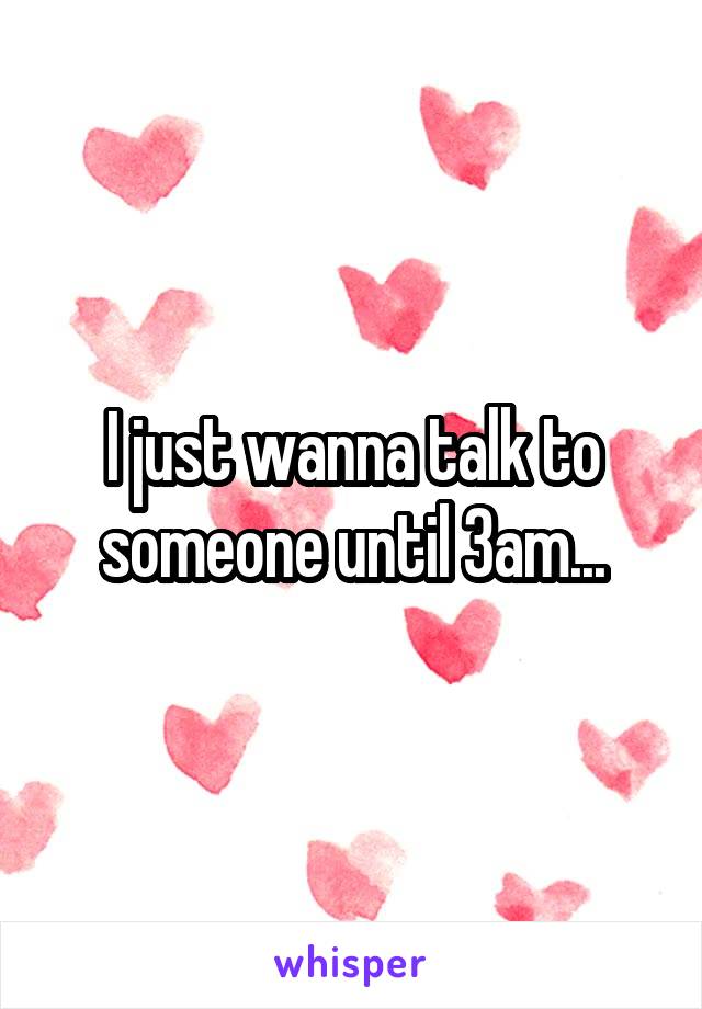 I just wanna talk to someone until 3am...