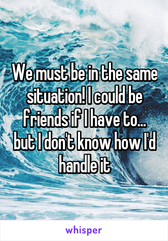 We must be in the same situation! I could be friends if I have to... but I don't know how I'd handle it