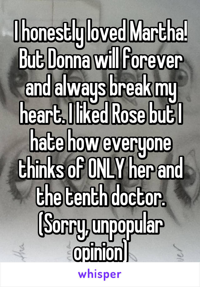I honestly loved Martha! But Donna will forever and always break my heart. I liked Rose but I hate how everyone thinks of ONLY her and the tenth doctor. (Sorry, unpopular opinion)